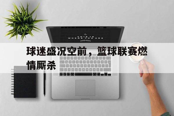 球迷盛况空前，篮球联赛燃情厮杀